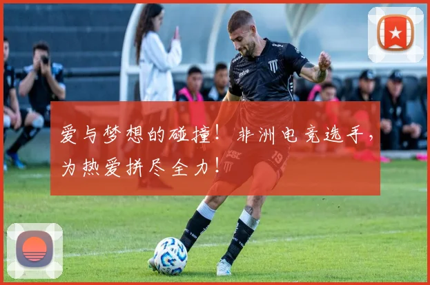 爱与梦想的碰撞!非洲电竞选手,为热爱拼尽全力!