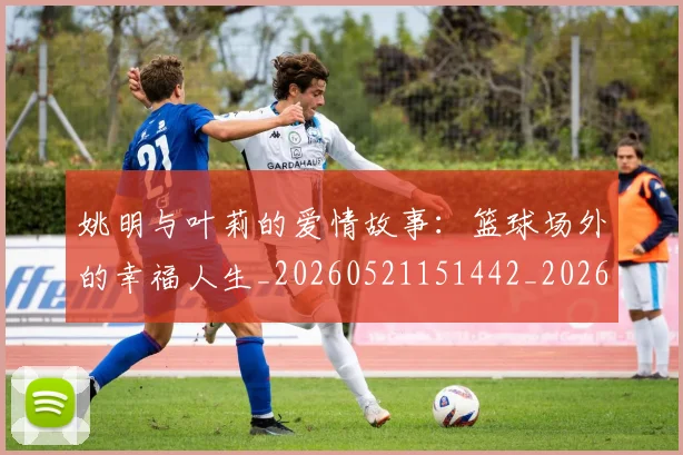姚明与叶莉的爱情故事：篮球场外的幸福人生_20260521151442_20260703232507