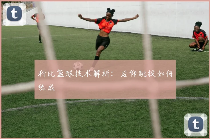 科比篮球技术解析：后仰跳投如何练成
