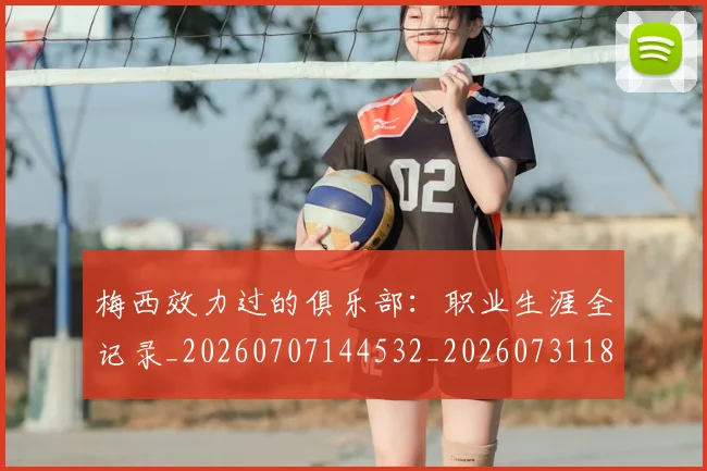 梅西效力过的俱乐部：职业生涯全记录_20260707144532_20260731181441