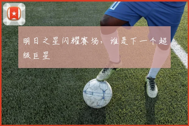 明日之星闪耀赛场，谁是下一个超级巨星