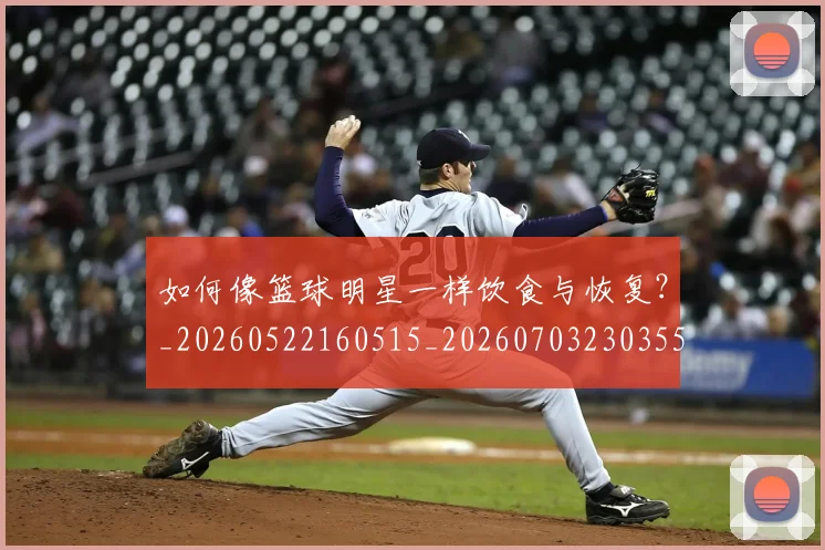 如何像篮球明星一样饮食与恢复？_20260522160515_20260703230355