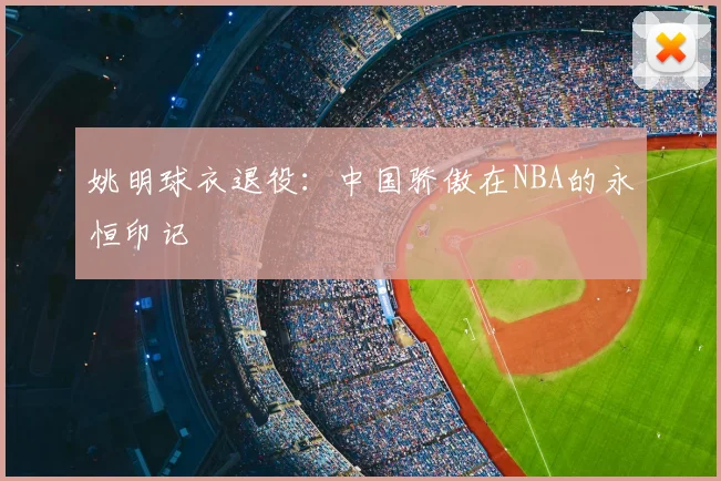 姚明球衣退役：中国骄傲在NBA的永恒印记