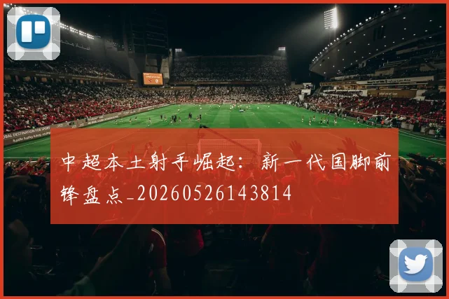 中超本土射手崛起：新一代国脚前锋盘点_20260526143814
