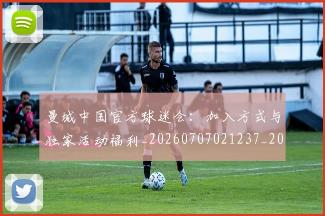 曼城中国官方球迷会：加入方式与独家活动福利_20260707021237_20260731172524
