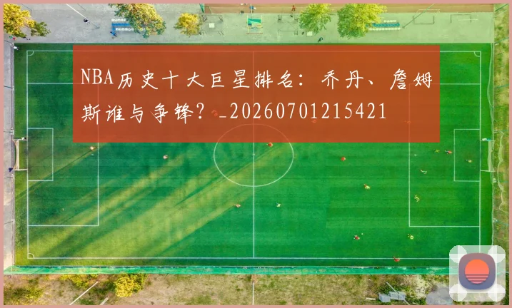 NBA历史十大巨星排名：乔丹、詹姆斯谁与争锋？_20260701215421