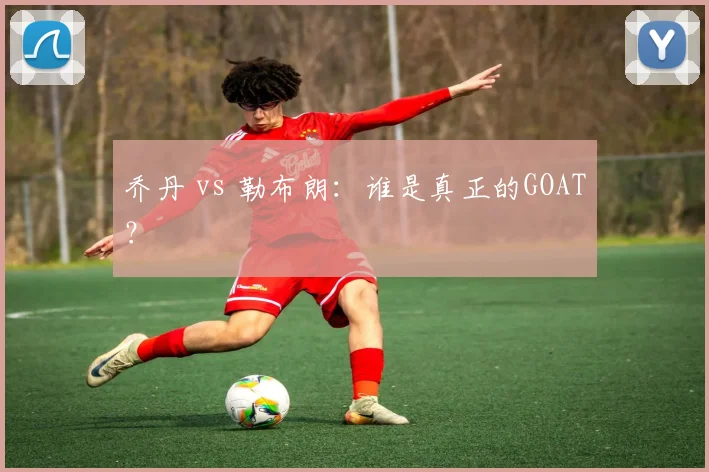 乔丹 vs 勒布朗：谁是真正的GOAT？