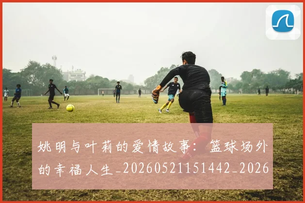姚明与叶莉的爱情故事:篮球场外的幸福人生_20260521151442_20260703232507