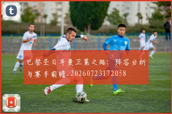 巴黎圣日耳曼卫冕之路：阵容分析与赛季前瞻_20260723172058