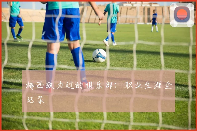 梅西效力过的俱乐部：职业生涯全记录