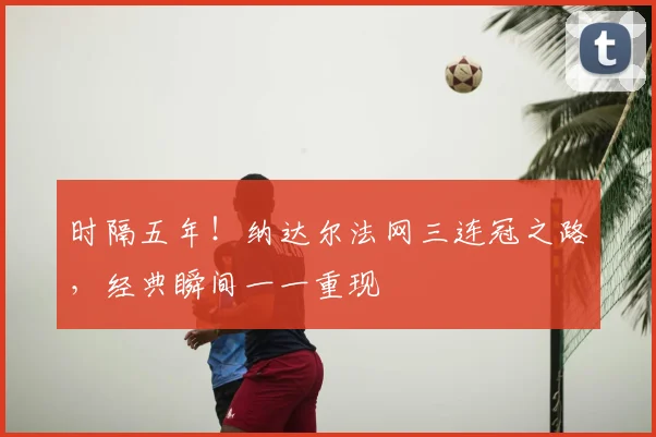 时隔五年！纳达尔法网三连冠之路，经典瞬间一一重现