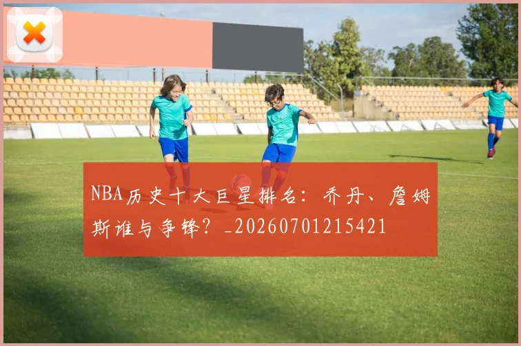 NBA历史十大巨星排名：乔丹、詹姆斯谁与争锋？_20260701215421