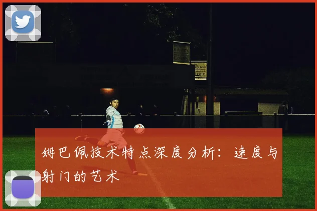 姆巴佩技术特点深度分析：速度与射门的艺术