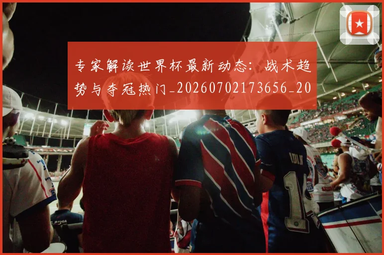专家解读世界杯最新动态：战术趋势与夺冠热门_20260702173656_20260715190238